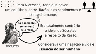 Para Nietzsche, teria que haver
um equilíbrio entre Razão e os sentimentos e
instintos humanos.
Era totalmente contrário
a ideia de Sócrates
a respeito da Razão.
Essência do ser humano
SÓCRATES
Considerava uma negação a vida e
só e somente ,
somente só
pela razão
 