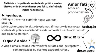 Já Nietzch o contrario, dizia deveriamos afirmar a vida e a nossa
vontade de potência aceitando a vida como ela e usufluindo de tudo
que ela ter a oferecer.
Tal ideia a respeito da vontade de potência o fez
discordar de Schopenhauer que foi sua influência
inicial na filosofia .
Nietzch
Schopenhauer,
dizia que devemos suprimir nossa vontade
O que é a vida ?
A vida é uma sucessão interminável de fatos que se repetem ,
sem novidades ou eventos extraordinários .
Eterno Retorno
desespero
Aceitação
Amor fati
Amor ao
proprio destino
 
