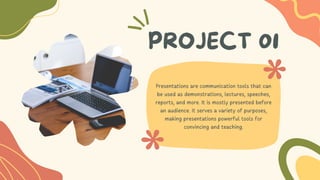 PROJECT 01
Presentations are communication tools that can
be used as demonstrations, lectures, speeches,
reports, and more. It is mostly presented before
an audience. It serves a variety of purposes,
making presentations powerful tools for
convincing and teaching.
 