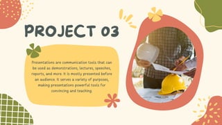 PROJECT 03
Presentations are communication tools that can
be used as demonstrations, lectures, speeches,
reports, and more. It is mostly presented before
an audience. It serves a variety of purposes,
making presentations powerful tools for
convincing and teaching.
 