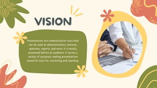 VISION
Presentations are communication tools that
can be used as demonstrations, lectures,
speeches, reports, and more. It is mostly
presented before an audience. It serves a
variety of purposes, making presentations
powerful tools for convincing and teaching.
 
