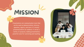 MISSION
Presentations are communication tools that
can be used as demonstrations, lectures,
speeches, reports, and more. It is mostly
presented before an audience. It serves a
variety of purposes, making presentations
powerful tools for convincing and teaching.
 