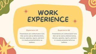 WORK
EXPERIENCE
Presentations are communication tools
that can be used as demonstrations,
lectures, speeches, reports, and more.
It is mostly presented before an
audience.
Presentations are communication tools
that can be used as demonstrations,
lectures, speeches, reports, and more.
It is mostly presented before an
audience.
Experience 01 Experience 02
 