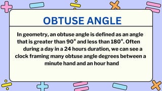 In geometry, an obtuse angle is defined as an angle
that is greater than 90° and less than 180°. Often
during a day in a 24 hours duration, we can see a
clock framing many obtuse angle degrees between a
minute hand and an hour hand
OBTUSE ANGLE
 
