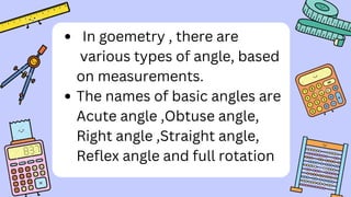 In goemetry , there are
various types of angle, based
on measurements.
The names of basic angles are
Acute angle ,Obtuse angle,
Right angle ,Straight angle,
Reflex angle and full rotation
 