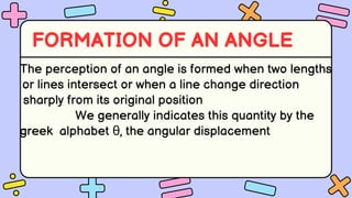 FORMATION OF AN ANGLE
The perception of an angle is formed when two lengths
or lines intersect or when a line change direction
sharply from its original position
We generally indicates this quantity by the
greek alphabet θ, the angular displacement
 