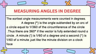 The earliest angle measurements were counted in degrees.
A degree (°) is the angle subtended by an arc of
a circle equal to 1/360 of the circumference of the circle
.Thus there are 360° if the vector is fully extended round a
circle . A minute (') is 1/60 of a degree and a second ('') is
1/60 of a minute ,just like the minute division on a clock
face
MEASURING ANGLES IN DEGREE
 