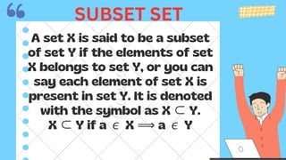 A set X is said to be a subset
of set Y if the elements of set
X belongs to set Y, or you can
say each element of set X is
present in set Y. It is denoted
with the symbol as X ⊂Y.
X ⊂Y if a ∊X ⟹ a ∊Y
SUBSET SET
 
