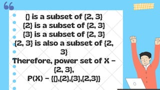 {} is a subset of {2, 3}
{2} is a subset of {2, 3}
{3} is a subset of {2, 3}
{2, 3} is also a subset of {2,
3}
Therefore, power set of X =
{2, 3},
P(X) = {{},{2},{3},{2,3}}
 