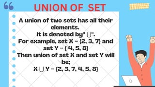 A union of two sets has all their
elements.
It is denoted by" ⋃".
For example, set X = {2, 3, 7} and
set Y = { 4, 5, 8}
Then union of set X and set Y will
be;
X ⋃ Y = {2, 3, 7, 4, 5, 8}
UNION OF SET
 