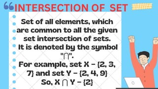 Set of all elements, which
are common to all the given
set intersection of sets.
It is denoted by the symbol
"⋂".
For example, set X = {2, 3,
7} and set Y = {2, 4, 9}
So, X ⋂ Y = {2}
INTERSECTION OF SET
 