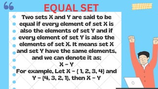 Two sets X and Y are said to be
equal if every element of set X is
also the elements of set Y and if
every element of set Y is also the
elements of set X. It means set X
and set Y have the same elements,
and we can denote it as;
X = Y
For example, Let X = { 1, 2, 3, 4} and
Y = {4, 3, 2, 1}, then X = Y
EQUAL SET
 