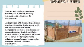 normativas a evaluar
Estas Normas contienen requisitos
mínimos para el análisis, diseño y
construcción de estructuras de
mampostería.
Los Capítulos 2 a 10 de estas disposiciones
se aplican al análisis, diseño, construcción
e inspección de estructuras de
mampostería con muros constituidos por
piezas prismáticas de piedra artificial,
macizas o huecas, o por piedras naturales
unidas por un mortero aglutinante.
Incluyen muros reforzados con armados
interiores, castillos, cadenas o
contrafuertes.
 