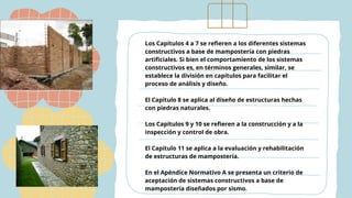 Los Capítulos 4 a 7 se refieren a los diferentes sistemas
constructivos a base de mampostería con piedras
artificiales. Si bien el comportamiento de los sistemas
constructivos es, en términos generales, similar, se
establece la división en capítulos para facilitar el
proceso de análisis y diseño.
El Capítulo 8 se aplica al diseño de estructuras hechas
con piedras naturales.
Los Capítulos 9 y 10 se refieren a la construcción y a la
inspección y control de obra.
El Capítulo 11 se aplica a la evaluación y rehabilitación
de estructuras de mampostería.
En el Apéndice Normativo A se presenta un criterio de
aceptación de sistemas constructivos a base de
mampostería diseñados por sismo.
 