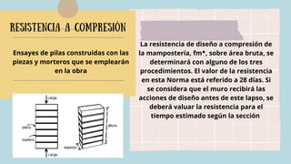 Resistencia a compresión
La resistencia de diseño a compresión de
la mampostería, fm*, sobre área bruta, se
determinará con alguno de los tres
procedimientos. El valor de la resistencia
en esta Norma está referido a 28 días. Si
se considera que el muro recibirá las
acciones de diseño antes de este lapso, se
deberá valuar la resistencia para el
tiempo estimado según la sección
Ensayes de pilas construidas con las
piezas y morteros que se emplearán
en la obra
 