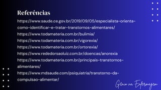 Referências
Gênio na Enfermagem
https://www.saude.ce.gov.br/2019/09/05/especialista-orienta-
como-identificar-e-tratar-transtornos-alimentares/
https://www.todamateria.com.br/bulimia/
https://www.todamateria.com.br/vigorexia/
https://www.todamateria.com.br/ortorexia/
https://www.rededorsaoluiz.com.br/doencas/anorexia
https://www.todamateria.com.br/principais-transtornos-
alimentares/
https://www.mdsaude.com/psiquiatria/transtorno-da-
compulsao-alimentar/
 
