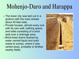 Mohenjo-Daro and Harappa
The lower city was laid out in a
gridiron with the main streets
about 45 feet wide.
Private houses, almost every one
with its own well, bathing space,
and toilet consisting of a brick
seat over a drainage area.
Brick-lined drains flushed by
water carried liquid and solid
waste to sumps, where it was
carted away, probably to fertilize
nearby fields.
 