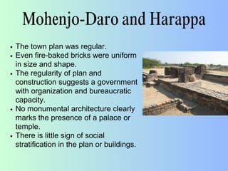 Mohenjo-Daro and Harappa
The town plan was regular.
Even fire-baked bricks were uniform
in size and shape.
The regularity of plan and
construction suggests a government
with organization and bureaucratic
capacity.
No monumental architecture clearly
marks the presence of a palace or
temple.
There is little sign of social
stratification in the plan or buildings.
 
