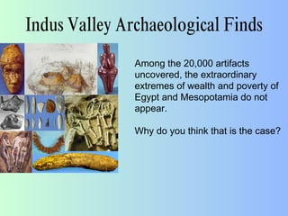 Indus Valley Archaeological Finds
Among the 20,000 artifacts
uncovered, the extraordinary
extremes of wealth and poverty of
Egypt and Mesopotamia do not
appear.
Why do you think that is the case?
 
