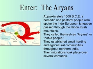 Enter: The Aryans
Approximately 1500 B.C.E. a
nomadic and pastoral people who
spoke the Indo-European language
passed through the Hindu Kush
mountains.
They called themselves “Aryans” or
“noble people.”
They established small herding
and agricultural communities
throughout northern India.
Their migrations took place over
several centuries.
 