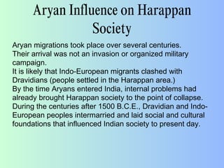 Aryan Influence on Harappan
Society
Aryan migrations took place over several centuries.
Their arrival was not an invasion or organized military
campaign.
It is likely that Indo-European migrants clashed with
Dravidians (people settled in the Harappan area.)
By the time Aryans entered India, internal problems had
already brought Harappan society to the point of collapse.
During the centuries after 1500 B.C.E., Dravidian and Indo-
European peoples intermarried and laid social and cultural
foundations that influenced Indian society to present day.
 