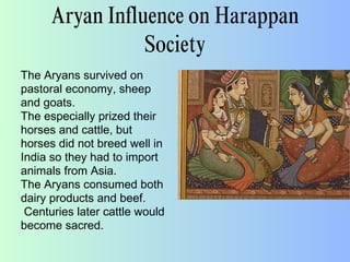 Aryan Influence on Harappan
Society
The Aryans survived on
pastoral economy, sheep
and goats.
The especially prized their
horses and cattle, but
horses did not breed well in
India so they had to import
animals from Asia.
The Aryans consumed both
dairy products and beef.
Centuries later cattle would
become sacred.
 