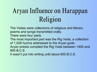 Aryan Influence on Harappan
Religion
The Vedas were collections of religious and literary
poems and songs transmitted orally.
There were four parts.
The most important part was the Rig Veda, a collection
of 1,028 hymns addressed to the Aryan gods.
Aryan priests compiled the Rig Veda between 1400 and
900 B.C.E.
It wasn’t put into writing until about 600 B.C.E.
 