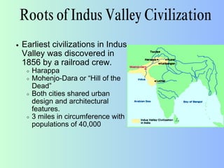 Roots of Indus Valley Civilization
Earliest civilizations in Indus
Valley was discovered in
1856 by a railroad crew.
Harappa
Mohenjo-Dara or “Hill of the
Dead”
Both cities shared urban
design and architectural
features.
3 miles in circumference with
populations of 40,000
 