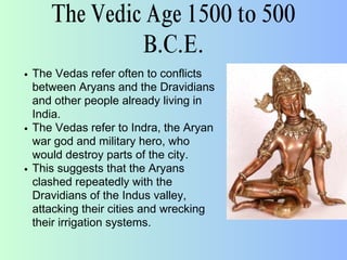 The Vedic Age 1500 to 500
B.C.E.
The Vedas refer often to conflicts
between Aryans and the Dravidians
and other people already living in
India.
The Vedas refer to Indra, the Aryan
war god and military hero, who
would destroy parts of the city.
This suggests that the Aryans
clashed repeatedly with the
Dravidians of the Indus valley,
attacking their cities and wrecking
their irrigation systems.
 