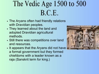 The Vedic Age 1500 to 500
B.C.E.
The Aryans often had friendly relations
with Dravidian peoples.
They learned about the land and
adopted Dravidian agricultural
methods.
Still there was competitions over land
and resources.
It appears that the Aryans did not have
a formal government but they formed
chiefdoms with a leader known as a
raja (Sanskrit term for king.)
 