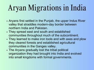 Aryan Migrations in India
Aryans first settled in the Punjab, the upper Indus River
valley that straddles modern-day border between
northern India and Pakistan.
They spread east and south and established
communities throughout much of the subcontinent.
They learned to make iron tools and with axes and plow
they cleared forests and established agricultural
communities in the Ganges valley.
The Aryans gradually lost the tribal political
organization they had brought into India and evolved
into small kingdoms with formal governments.
 