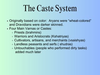 The Caste System
Originally based on color: Aryans were “wheat-colored”
and Dravidians were darker skinned.
Four Main Varnas or Castes:
Priests (brahmins)
Warriors and Aristocrats (Kshatriyas)
Cultivators, artisans, and merchants (vsaishyas)
Landless peasants and serfs ( shudras)
Untouchables (people who performed dirty tasks)
added much later
 