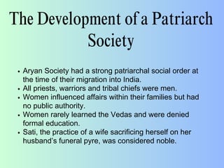 The Development of a Patriarch
Society
Aryan Society had a strong patriarchal social order at
the time of their migration into India.
All priests, warriors and tribal chiefs were men.
Women influenced affairs within their families but had
no public authority.
Women rarely learned the Vedas and were denied
formal education.
Sati, the practice of a wife sacrificing herself on her
husband’s funeral pyre, was considered noble.
 