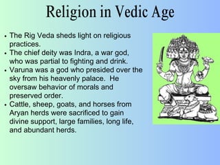 Religion in Vedic Age
The Rig Veda sheds light on religious
practices.
The chief deity was Indra, a war god,
who was partial to fighting and drink.
Varuna was a god who presided over the
sky from his heavenly palace. He
oversaw behavior of morals and
preserved order.
Cattle, sheep, goats, and horses from
Aryan herds were sacrificed to gain
divine support, large families, long life,
and abundant herds.
 