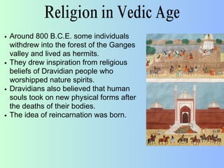 Religion in Vedic Age
Around 800 B.C.E. some individuals
withdrew into the forest of the Ganges
valley and lived as hermits.
They drew inspiration from religious
beliefs of Dravidian people who
worshipped nature spirits.
Dravidians also believed that human
souls took on new physical forms after
the deaths of their bodies.
The idea of reincarnation was born.
 