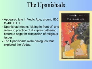 The Upanishads
Appeared late in Vedic Age, around 800
to 400 B.C.E.
Upanishad means “sitting in front of” and
refers to practice of disciples gathering
before a sage for discussion of religious
issues.
The Upanishads were dialogues that
explored the Vedas.
 