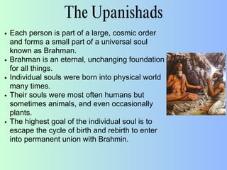 The Upanishads
Each person is part of a large, cosmic order
and forms a small part of a universal soul
known as Brahman.
Brahman is an eternal, unchanging foundation
for all things.
Individual souls were born into physical world
many times.
Their souls were most often humans but
sometimes animals, and even occasionally
plants.
The highest goal of the individual soul is to
escape the cycle of birth and rebirth to enter
into permanent union with Brahmin.
 