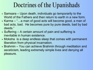 Doctrines of the Upanishads
Samsara – Upon death, individuals go temporarily to the
World of the Fathers and then return to earth in a new form.
Karma – “…a man of good acts will become good, a man of
bad acts, bad. He becomes pure by pure deeds, bad by bad
deeds.”
Suffering – A certain amount of pain and suffering is
inevitable in human existence.
Moksha is a deep endless sleep that comes with permanent
liberation from physical incarnation.
Brahmin – You can achieve Brahmin through meditation and
asceticism, leading extremely simple lives and denying all
pleasure.
 