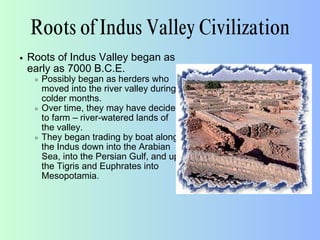 Roots of Indus Valley Civilization
Roots of Indus Valley began as
early as 7000 B.C.E.
Possibly began as herders who
moved into the river valley during
colder months.
Over time, they may have decided
to farm – river-watered lands of
the valley.
They began trading by boat along
the Indus down into the Arabian
Sea, into the Persian Gulf, and up
the Tigris and Euphrates into
Mesopotamia.
 