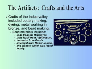 The Artifacts: Crafts and the Arts
Crafts of the Indus valley
included pottery making,
dyeing, metal working in
bronze, and bead making.
Bead materials included:
jade from the Himalayas,
lapis lazuli from Afghanistan,
turquoise from Persia,
amethyst from Mewar in India,
and steatite, which was found
locally.
 