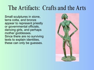 The Artifacts: Crafts and the Arts
Small sculptures in stone,
terra cotta, and bronze
appear to represent priestly
or governmental officials,
dancing girls, and perhaps
mother goddesses.
Since there are no surviving
texts to explain identities,
these can only be guesses.
 