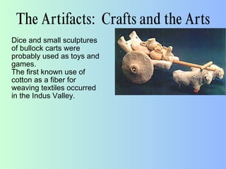 The Artifacts: Crafts and the Arts
Dice and small sculptures
of bullock carts were
probably used as toys and
games.
The first known use of
cotton as a fiber for
weaving textiles occurred
in the Indus Valley.
 