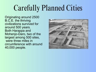 Carefully Planned Cities
Originating around 2500
B.C.E. the thriving
civilizations survived for
around 500 years.
Both Harappa and
Mohenjo-Daro, two of the
largest among 500 sites,
were three miles in
circumference with around
40,000 people.
 
