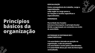 HIERARQUIA
Pluraridade das funções
Estrutura hierarquica: O principio Escalar
Divide a organização em comandos ou nivéis
de autoridade.
AUTORIDADE SE DISTINGUE EM 3
CARACTERÍSTICAS:
1-A autoridade é alocada em posição na
organização, e não em pessoas;
2-A autoridade é aceita pelos subordinados;
3- A autoridade desce por meio da hierarquia
verticalizada.
Princípios
básicos da
organização
Como consequência do trabalho, surge a
especialização:
cada orgão ou cargo passa a
ter funções e tarefas específicas e
especializadas.
ESPECIALIZAÇÃO
 