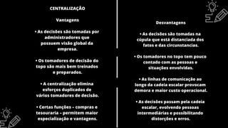CENTRALIZAÇÃO
Vantagens
• As decisões são tomadas por
administradores que
possuem visão global da
empresa.
• Os tomadores de decisão do
topo são mais bem treinados
e preparados.
• A centralização elimina
esforços duplicados de
vários tomadores de decisão.
• Certas funções – compras e
tesouraria – permitem maior
especialização e vantagens.
Desvantagens
• As decisões são tomadas na
cúpula que está distanciada dos
fatos e das circunstancias.
• Os tomadores no topo tem pouco
contado com as pessoas e
situações envolvidas.
• As linhas de comunicação ao
longo da cadeia escalar provocam
demora e maior custo operacional.
• As decisões passam pela cadeia
escalar, evolvendo pessoas
intermediárias e possibilitando
distorções e erros.
 
