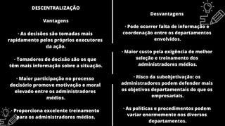 DESCENTRALIZAÇÃO
Vantagens
· As decisões são tomadas mais
rapidamente pelos próprios executores
da ação.
· Tomadores de decisão são os que
têm mais informação sobre a situação.
· Maior participação no processo
decisório promove motivação e moral
elevado entre os administradores
médios.
· Proporciona excelente treinamento
para os administradores médios.
Desvantagens
· Pode ocorrer falta de informação e
coordenação entre os departamentos
envolvidos.
· Maior custo pela exigência de melhor
seleção e treinamento dos
administradores médios.
· Risco da subobjetivação: os
administradores podem defender mais
os objetivos departamentais do que os
empresariais.
· As políticas e procedimentos podem
variar enormemente nos diversos
departamentos.
 