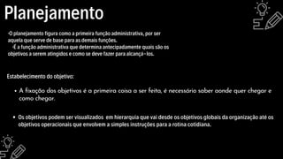Planejamento
·O planejamento figura como a primeira função administrativa, por ser
aquela que serve de base para as demais funções.
·É a função administrativa que determina antecipadamente quais são os
objetivos a serem atingidos e como se deve fazer para alcançá-los.
A fixação dos objetivos é a primeira coisa a ser feita, é necessário saber aonde quer chegar e
como chegar.
Estabelecimento do objetivo:
Os objetivos podem ser visualizados em hierarquia que vai desde os objetivos globais da organização até os
objetivos operacionais que envolvem a simples instruções para a rotina cotidiana.
 