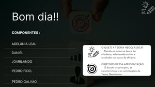 COMPONENTES :
ADELÂNIA LEAL
JOARILANDO
DANIEL
PEDRO FIDEL
PEDRO GALVÃO
O QUE É A TEORIA NEOCLÁSSICA?
Aborda os meios na busca da
eficiência, enfatizando os fins e
resultados na busca de eficácia.
OBJETIVOS DESSA APRESENTAÇÃO:
É discutir os princípios, as
características e as contribuições da
Teoria Neoclássica.
Bom dia!!
 