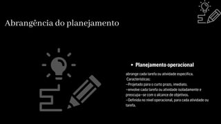 Abrangência do planejamento
abrange cada tarefa ou atividade especifica.
Características:
-Projetado para o curto prazo, imediato.
-envolve cada tarefa ou atividade isoladamente e
preocupa-se com o alcance de objetivos.
-Definida no nível operacional, para cada atividade ou
tarefa.
Planejamento operacional
 