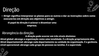 Direção
-O papel da direção é acionar e dinamizar uma
empresa.
Dirigir significa interpretar os planos para os outros e dar as instruções sobre como
executá-los em direção aos objetivos a atingir.
Abrangência da direção:
A direção pode ocorrer em três níveis distintos:
-Nível global: abrange a organização como uma totalidade. É a direção propriamente dita.
-Nível departamental: abrange cada departamento ou unidade da organização. É a gerência.
-nível operacional: abrange cada grupo de pessoas ou tarefas. É a supervisão
 